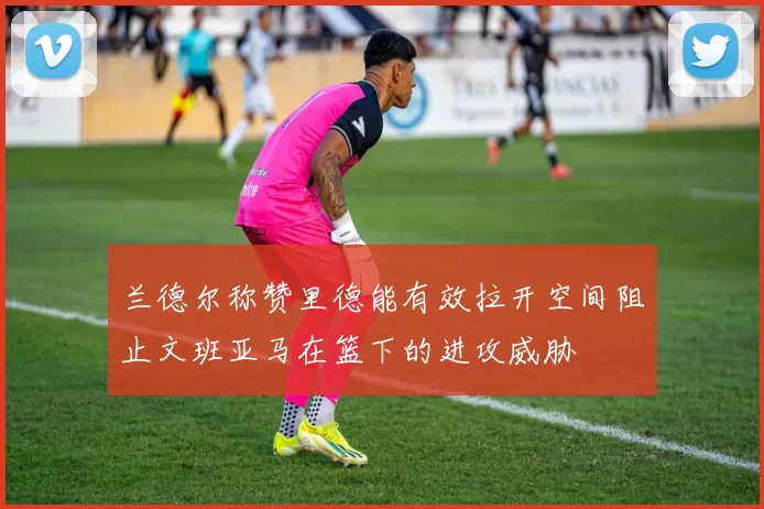 兰德尔称赞里德能有效拉开空间阻止文班亚马在篮下的进攻威胁