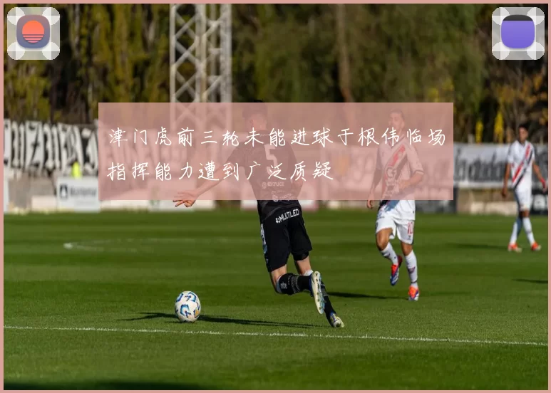 津门虎前三轮未能进球于根伟临场指挥能力遭到广泛质疑