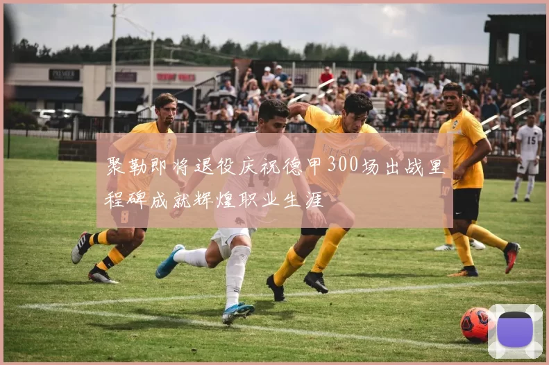 聚勒即将退役庆祝德甲300场出战里程碑成就辉煌职业生涯