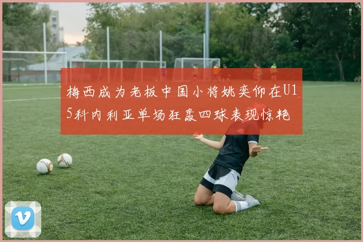 梅西成为老板中国小将姚奕仰在U15科内利亚单场狂轰四球表现惊艳