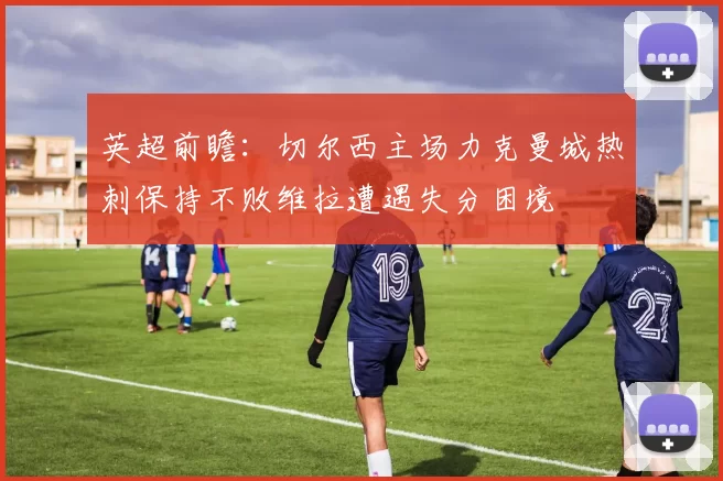 英超前瞻：切尔西主场力克曼城热刺保持不败维拉遭遇失分困境