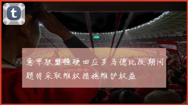 意甲联盟强硬回应罗马德比改期问题将采取维权措施维护权益