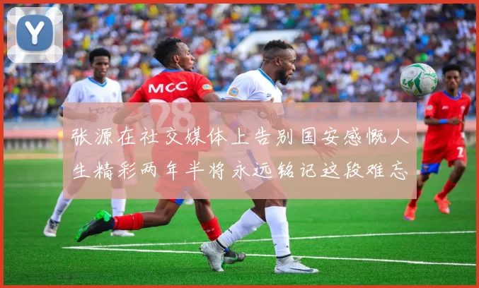 张源在社交媒体上告别国安感慨人生精彩两年半将永远铭记这段难忘故事