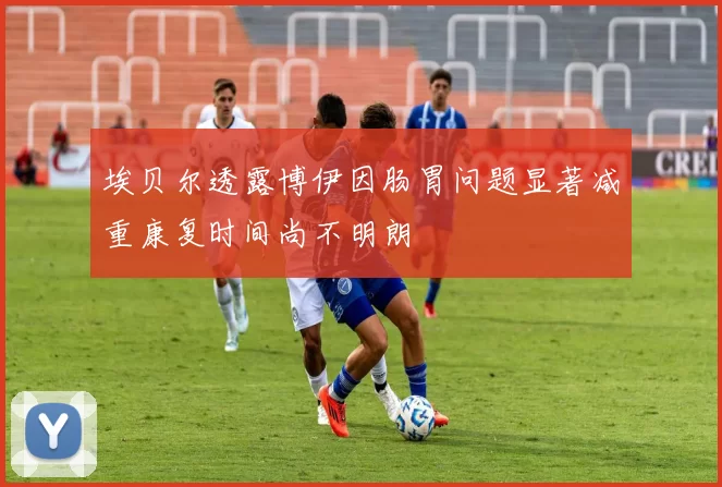 埃贝尔透露博伊因肠胃问题显著减重康复时间尚不明朗