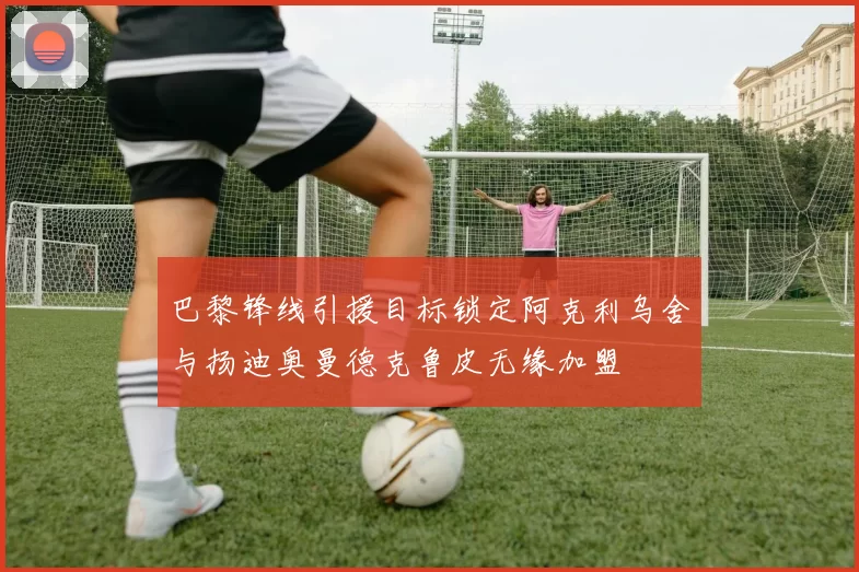 巴黎锋线引援目标锁定阿克利乌舍与扬迪奥曼德克鲁皮无缘加盟