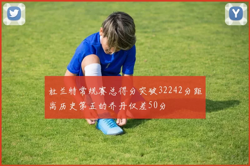 杜兰特常规赛总得分突破32242分距离历史第五的乔丹仅差50分