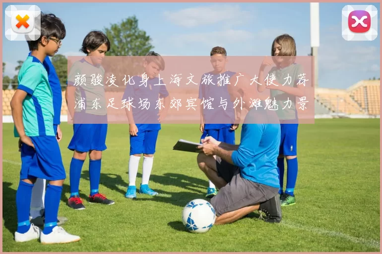 颜骏凌化身上海文旅推广大使力荐浦东足球场东郊宾馆与外滩魅力景点