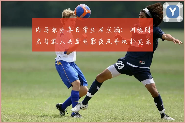 内马尔分享日常生活点滴：训练时光与家人共度电影夜及手机扑克乐趣