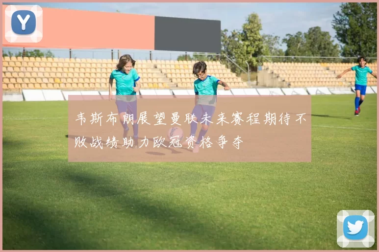 韦斯布朗展望曼联未来赛程期待不败战绩助力欧冠资格争夺