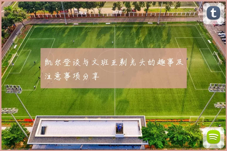 凯尔登谈与文班互剃光头的趣事及注意事项分享