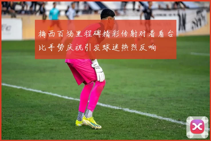 梅西百场里程碑精彩传射对着看台比手势庆祝引发球迷热烈反响