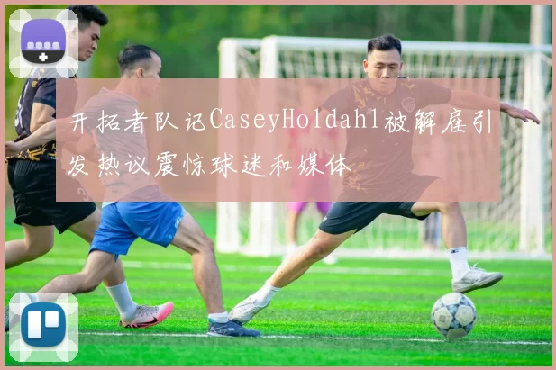 开拓者队记CaseyHoldahl被解雇引发热议震惊球迷和媒体