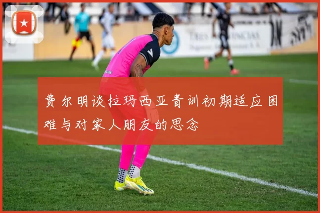 费尔明谈拉玛西亚青训初期适应困难与对家人朋友的思念