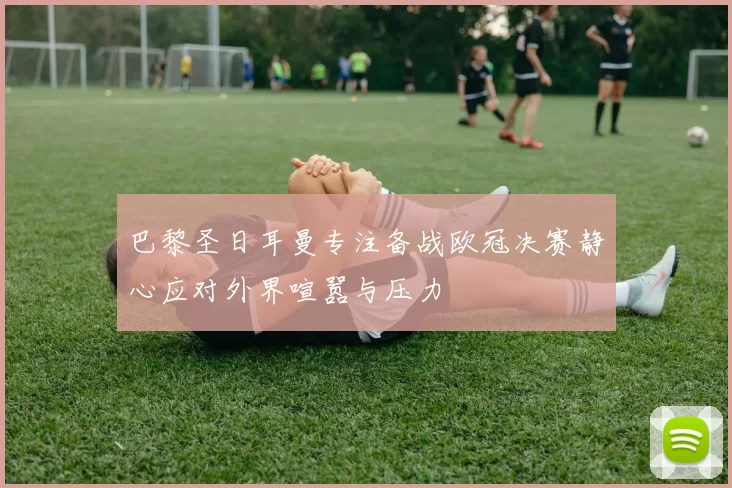 巴黎圣日耳曼专注备战欧冠决赛静心应对外界喧嚣与压力