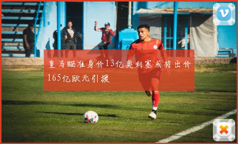 皇马瞄准身价13亿奥利塞或将出价165亿欧元引援