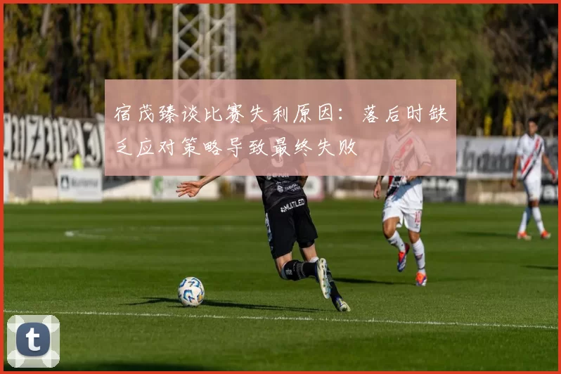 宿茂臻谈比赛失利原因：落后时缺乏应对策略导致最终失败