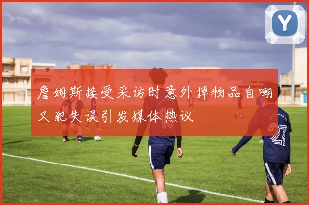 詹姆斯接受采访时意外掉物品自嘲又犯失误引发媒体热议